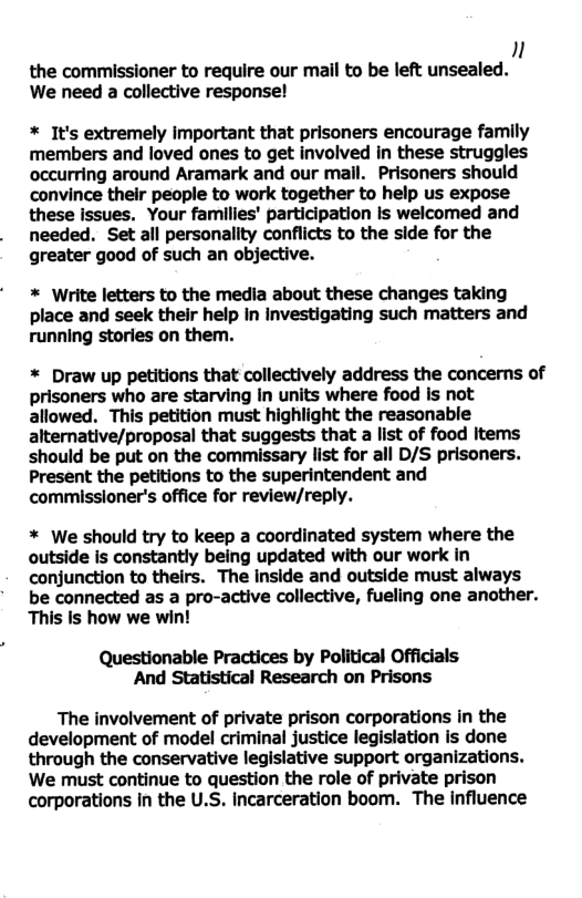 n the commissioner to require our mail to be left unsealed. We need a collective response! * It’s extremely important that prisoners encourage family members and loved ones to get involved in these struggles occurring around Aramark and our malil. Prisoners should convince their people to work together to help us expose these issues. Your families’ participation Is welcomed and needed. Set all personality conflicts to the side for the greater good of such an objective. * Write letters to the media about these changes taking place and seek their help in investigating such matters and running stories on them. * Draw up petitions that collectively address the concerns of prisoners who are starving in units where food is not allowed. This petition must highlight the reasonable alternative/proposal that suggests that a list of food Items should be put on the commissary list for all D/S prisoners. Present the petitions to the superintendent and commissloner’s office for review/reply. * We should try to keep a coordinated system where the outside is constantly being updated with our work in conjunction to theirs. The inside and outside must always be connected as a pro-active collective, fueling one another. This is how we win! Questionable Practices by Political Officials And Statistical Research on Prisons The involvement of private prison corporations in the development of model criminal justice legislation is done through the conservative legislative support organizations. We must continue to question the role of private prison corporations in the U.S. incarceration boom. The Influence